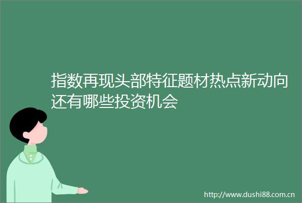 指数再现头部特征题材热点新动向还有哪些投资机会