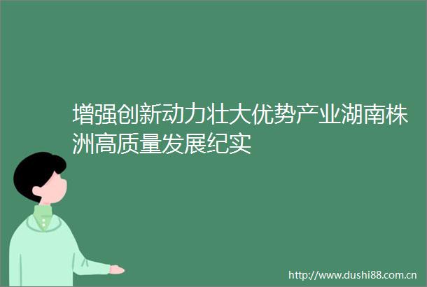 增强创新动力壮大优势产业湖南株洲高质量发展纪实