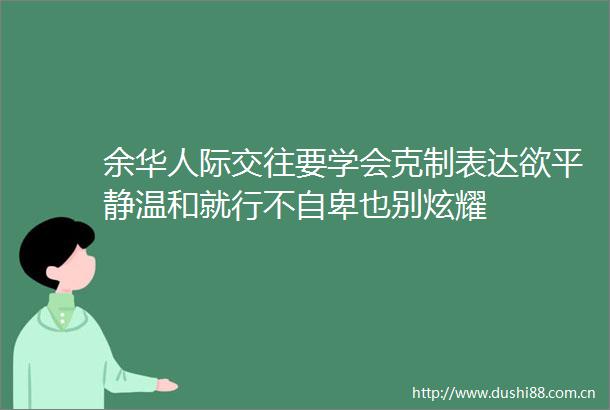 余华人际交往要学会克制表达欲平静温和就行不自卑也别炫耀