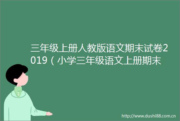 三年级上册人教版语文期末试卷2019（小学三年级语文上册期末试卷人教版2018）