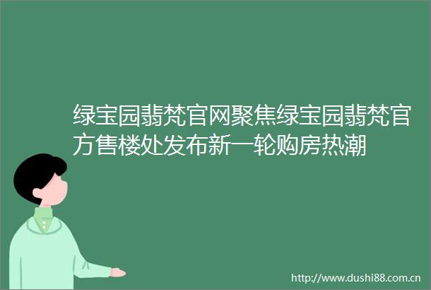 绿宝园翡梵官网聚焦绿宝园翡梵官方售楼处发布新一轮购房热潮
