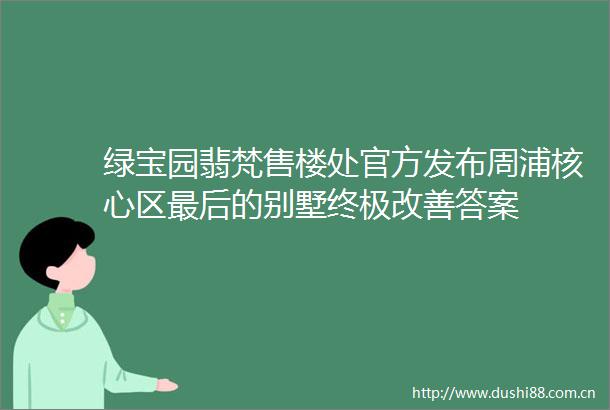 绿宝园翡梵售楼处官方发布周浦核心区最后的别墅终极改善答案