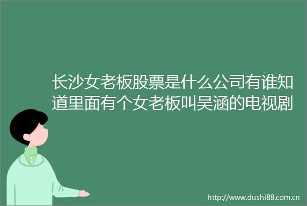 长沙女老板股票是什么公司有谁知道里面有个女老板叫吴涵的电视剧关于博时股票的还有里面