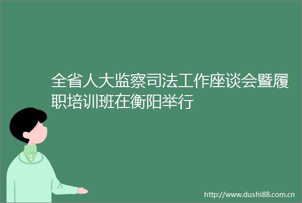 全省人大监察司法工作座谈会暨履职培训班在衡阳举行