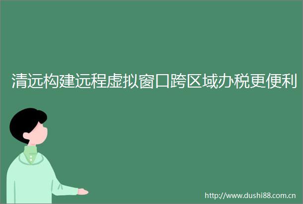 清远构建远程虚拟窗口跨区域办税更便利