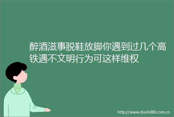 醉酒滋事脱鞋放脚你遇到过几个高铁遇不文明行为可这样维权