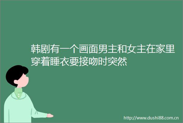 韩剧有一个画面男主和女主在家里穿着睡衣要接吻时突然