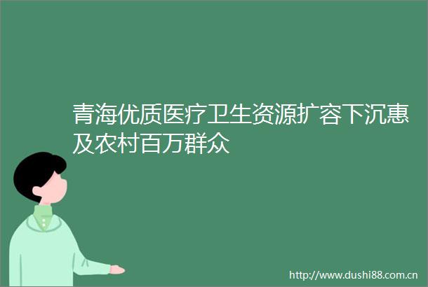 青海优质医疗卫生资源扩容下沉惠及农村百万群众