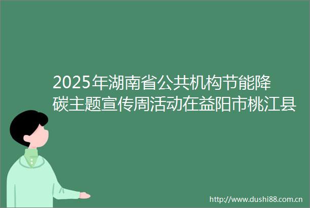 2025年湖南省公共机构节能降碳主题宣传周活动在益阳市桃江县启动