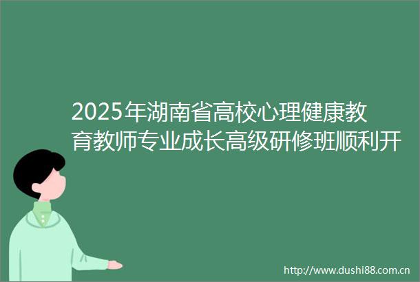 2025年湖南省高校心理健康教育教师专业成长高级研修班顺利开班