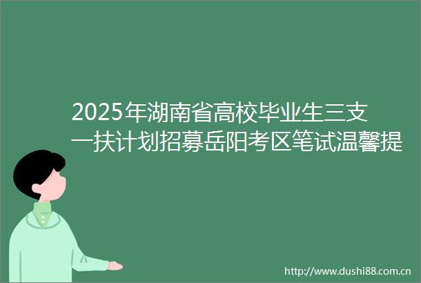 2025年湖南省高校毕业生三支一扶计划招募岳阳考区笔试温馨提示