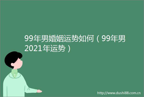99年男婚姻运势如何（99年男2021年运势）