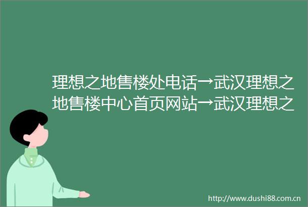 理想之地售楼处电话→武汉理想之地售楼中心首页网站→武汉理想之地楼盘百科详情→24小时电话
