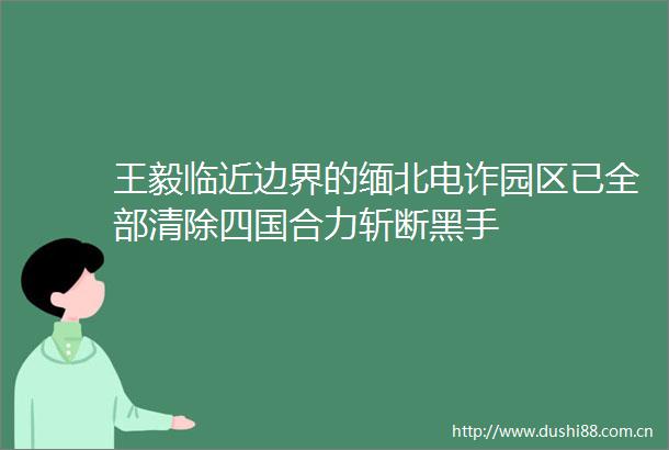 王毅临近边界的缅北电诈园区已全部清除四国合力斩断黑手