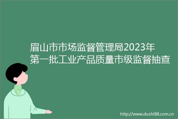 眉山市市场监督管理局2023年第一批工业产品质量市级监督抽查情况公告