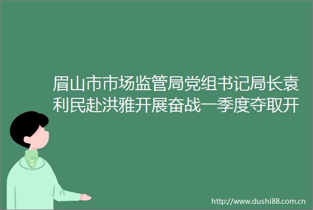 眉山市市场监管局党组书记局长袁利民赴洪雅开展奋战一季度夺取开门红调研