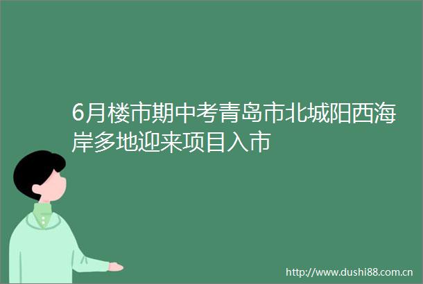 6月楼市期中考青岛市北城阳西海岸多地迎来项目入市