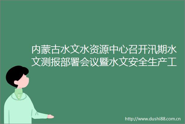 内蒙古水文水资源中心召开汛期水文测报部署会议暨水文安全生产工作会议
