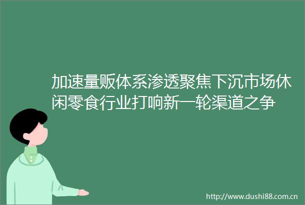 加速量贩体系渗透聚焦下沉市场休闲零食行业打响新一轮渠道之争