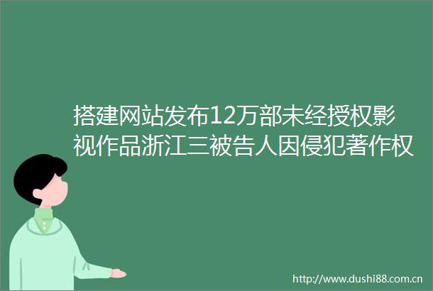 搭建网站发布12万部未经授权影视作品浙江三人因侵犯著作权获刑罚