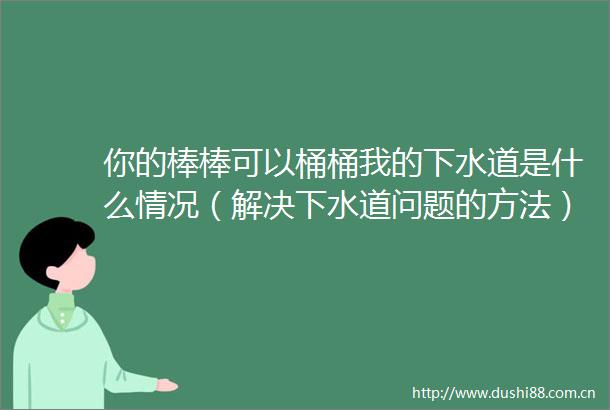 你的棒棒可以桶桶我的下水道是什么情况（解决下水道问题的方法）