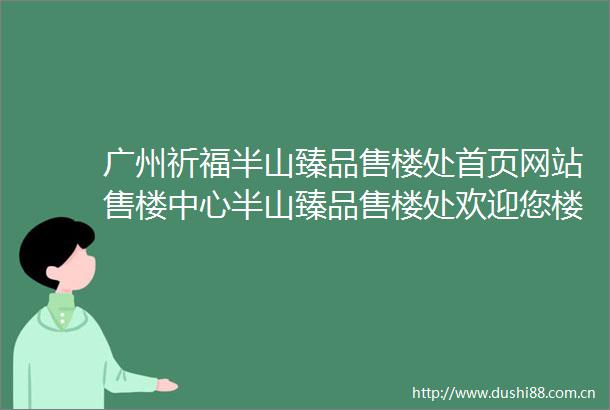广州祈福半山臻品售楼处首页网站售楼中心半山臻品售楼处欢迎您楼盘详情