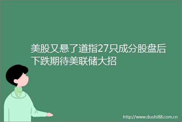 美股又悬了道指27只成分股盘后下跌期待美联储大招