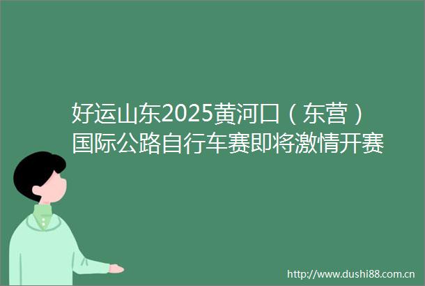 好运山东2025黄河口（东营）国际公路自行车赛即将开赛