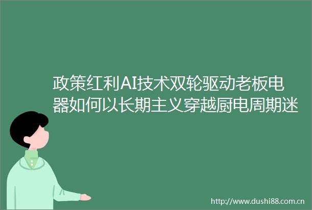 政策红利AI技术双轮驱动老板电器如何以长期主义穿越厨电周期迷雾