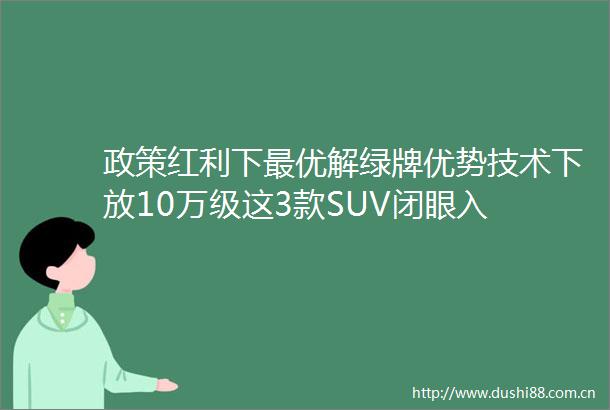 政策红利下最优解绿牌优势技术下放10万级这3款SUV闭眼入