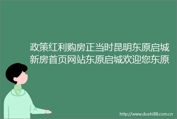 政策红利购房正当时昆明东原启城新房首页网站东原启城欢迎您东原启城价格