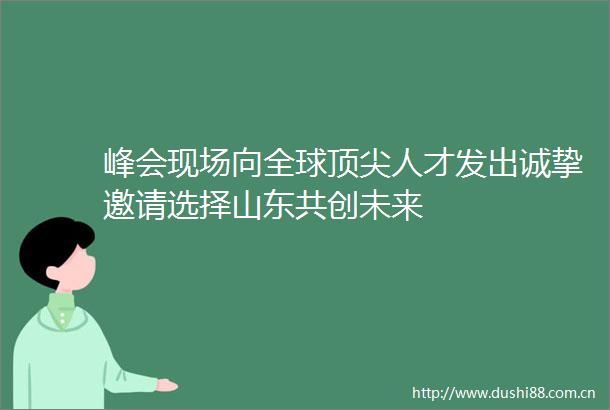 峰会现场向全球顶尖人才发出诚挚邀请选择山东共创未来