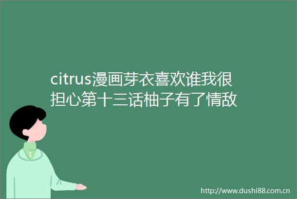 citrus漫画芽衣喜欢谁我很担心第十三话柚子有了情敌