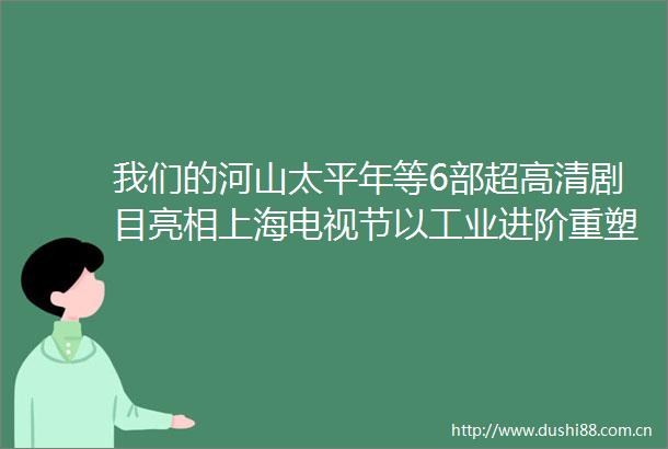 我们的河山太平年等6部超高清剧目亮相上海电视节以工业进阶重塑国产剧赏心悦目美学标准