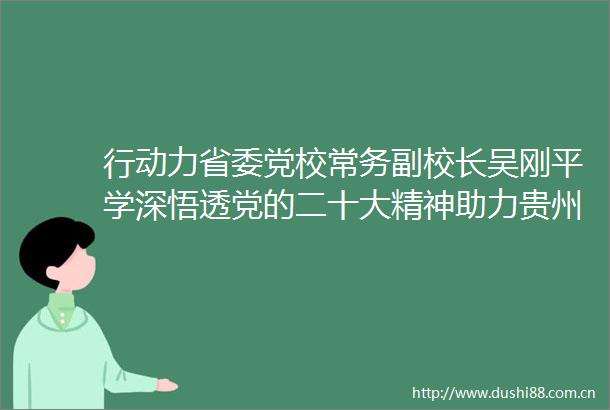 行动力省委党校常务副校长吴刚平学深悟透党的二十大精神助力贵州建设高素质干伍
