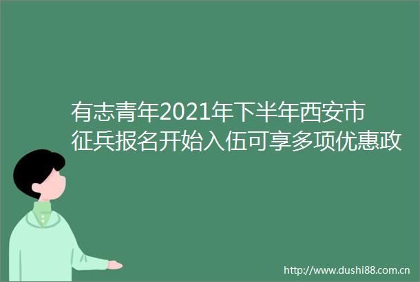 有志青年2021年下半年西安市征兵报名开始入伍可享多项优惠政策