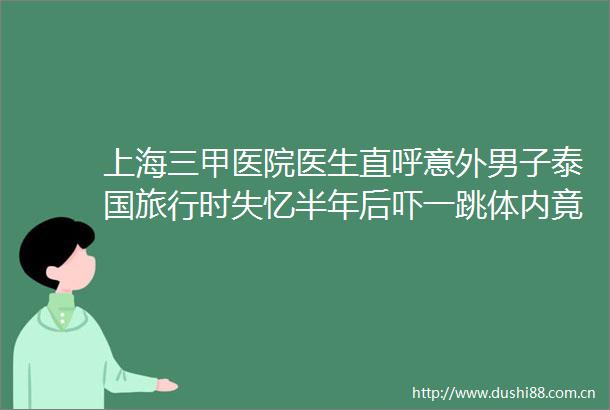 上海三甲医院医生直呼意外男子泰国旅行时失忆半年后吓一跳体内竟发现15cm异物