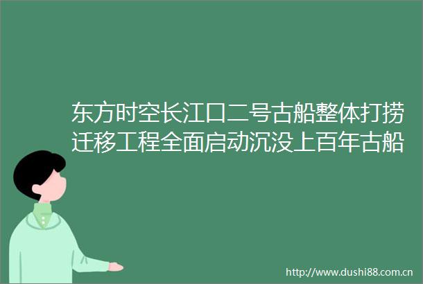 东方时空长江口二号古船整体打捞迁移工程全面启动沉没上百年古船整体打捞今起启动