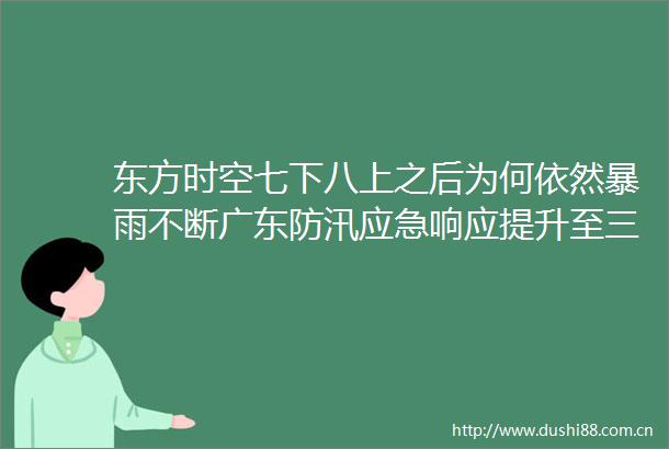 东方时空七下八上之后为何依然暴雨不断广东防汛应急响应提升至三级