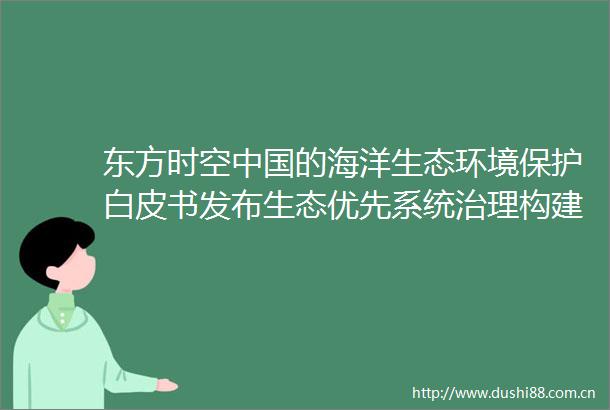 东方时空的海洋生态环境保护白皮书发布生态优先系统治理构建人海和谐生态环境