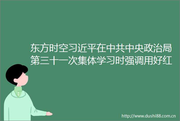 东方时空在中央局第三十一次集体学习时强调用好红色资源赓续红色血脉努力创造无愧于历史和的新业绩