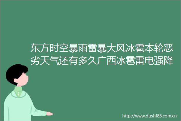 东方时空暴雨雷暴大风冰雹本轮天气还有多久广西冰雹雷电强降雨南宁连发3个橙色预警