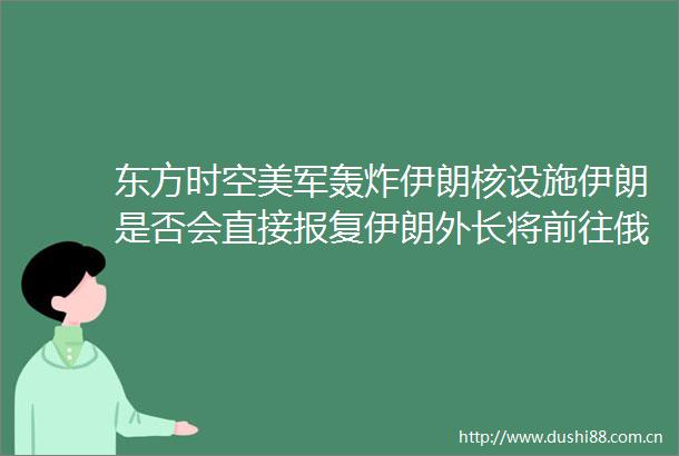 东方时空美军轰炸伊朗核设施伊朗是否会直接伊朗外长将前往俄罗斯与普京会晤