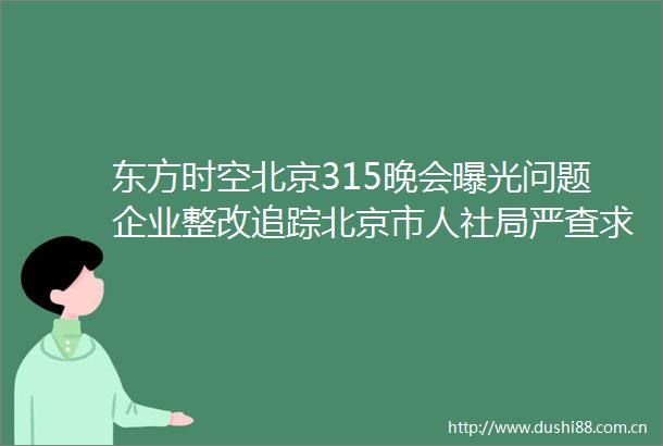 东方时空北京315晚会问题企业整改追踪北京市人社局严查求职者简历被售卖等行为