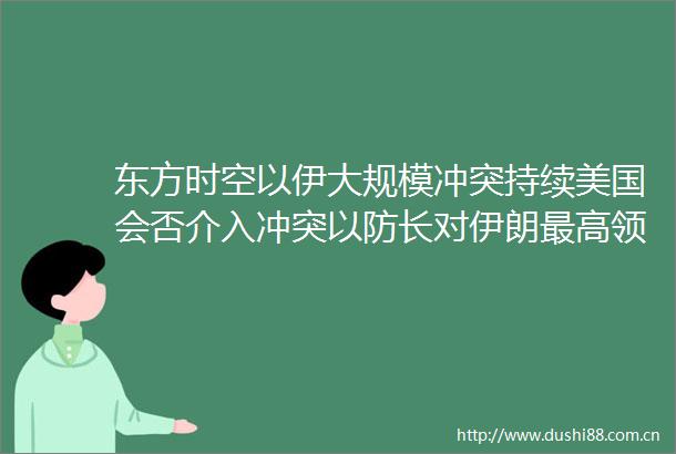 东方时空以伊大规模冲突持续美国会否介入冲突以防长对伊朗最高领袖哈梅内伊发出警告