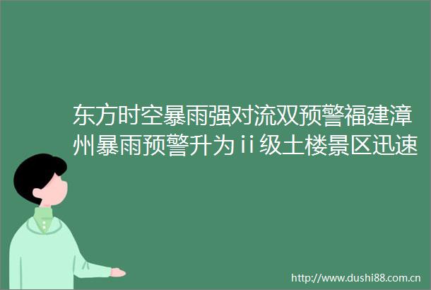 东方时空暴雨强对流双预警福建漳州暴雨预警升为ⅱ级土楼景区迅速应对险情