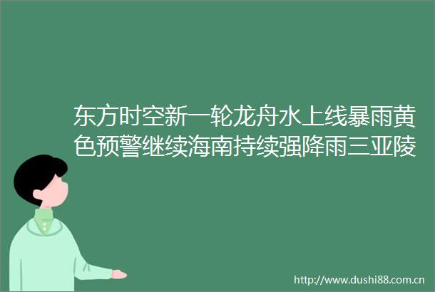 东方时空新一轮龙舟水上线暴雨黄色预警继续海南持续强降雨三亚陵水等地发布停课通知