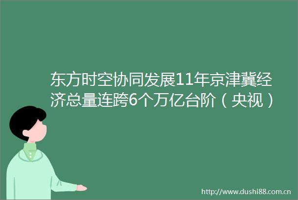 东方时空协同发展11年京津冀经济总量连跨6个万亿台阶（央视）