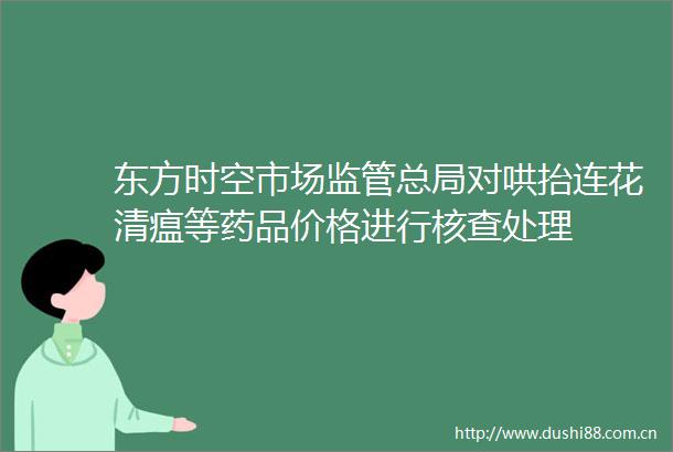 东方时空市场监管总局对哄抬连花清瘟等药品价格进行核查处理