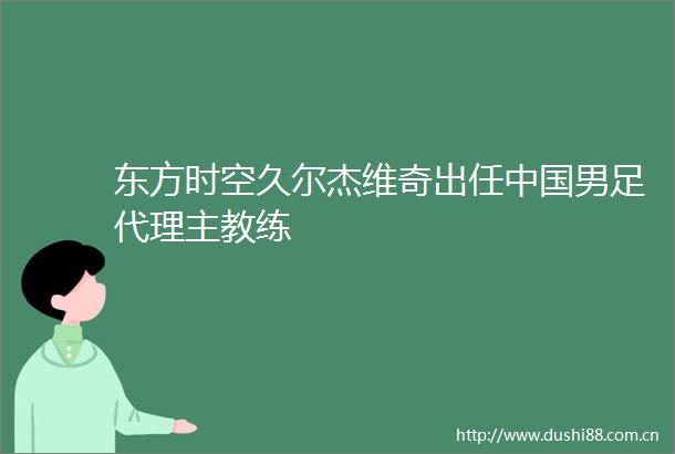 东方时空久尔杰维奇出任男足代理主教练